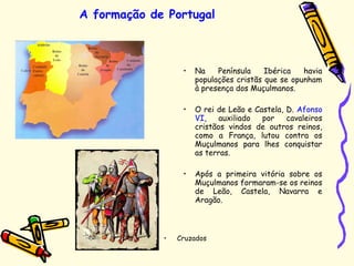 A formação de Portugal
• Na Península Ibérica havia
populações cristãs que se opunham
à presença dos Muçulmanos.
• O rei de Leão e Castela, D. Afonso
VI, auxiliado por cavaleiros
cristãos vindos de outros reinos,
como a França, lutou contra os
Muçulmanos para lhes conquistar
as terras.
• Após a primeira vitória sobre os
Muçulmanos formaram-se os reinos
de Leão, Castela, Navarra e
Aragão.
• Cruzados
 