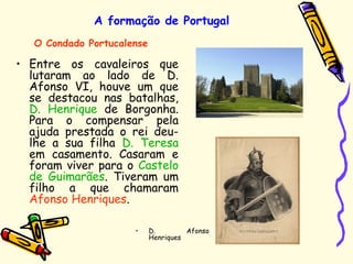 A formação de Portugal
• Entre os cavaleiros que
lutaram ao lado de D.
Afonso VI, houve um que
se destacou nas batalhas,
D. Henrique de Borgonha.
Para o compensar pela
ajuda prestada o rei deu-
lhe a sua filha D. Teresa
em casamento. Casaram e
foram viver para o Castelo
de Guimarães. Tiveram um
filho a que chamaram
Afonso Henriques.
O Condado Portucalense
• D. Afonso
Henriques
 