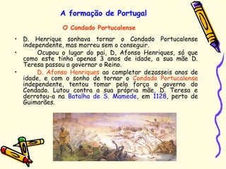 A formação de Portugal
• D. Henrique sonhava tornar o Condado Portucalense
independente, mas morreu sem o conseguir.
• Ocupou o lugar do pai, D, Afonso Henriques, só que
como este tinha apenas 3 anos de idade, a sua mãe D.
Teresa passou a governar o Reino.
• D. Afonso Henriques ao completar dezasseis anos de
idade, e com o sonho de tornar o Condado Portucalense
independente, tentou tomar pela força o governo do
Condado. Lutou contra a sua própria mãe, D. Teresa e
derrotou-a na Batalha de S. Mamede, em 1128, perto de
Guimarães.
O Condado Portucalense
 