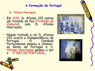 A formação de Portugal
• Em 1143, D. Afonso VII assina
um tratado de Paz (Tratado de
Zamora), com D. Afonso
Henriques.
• Nesse tratado o rei D, Afonso
VII aceita a Independência de
Portugal. O Condado
Portucalense passou a chamar-
se Reino de Portugal e D.
Afonso Henriques passou a ser
o 1º REI DE PORTUGAL.
D. Afonso Henriques
 