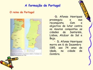 A formação de Portugal
O reino de Portugal
•D. Afonso Henriques
prosseguiu a sua
reconquista. Com o
objectivo de lutar contra
os mouros conquistou as
cidades de Santarém,
Lisboa, Alcácer do Sal e
Beja.
• D. Afonso Henriques
morre em 6 de Dezembro
1185, aos 74 anos de
idade, na cidade de
Coimbra.
 
