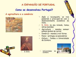 • Após a reconquista, os reis
passaram a preocupar-se com o
desenvolvimento económico do
reino.
• D. Dinis, no seu reinado, tomou
várias medidas:
• Agricultura – mandou semear
pinhais (pinhal de Leiria)
• Comércio – mandou criar feiras.
• Pesca – protegeu os pescadores
• Cultura – fundou a Universidade
de Coimbra
Como se desenvolveu Portugal?
A agricultura e o comércio
• Universidade de
Coimbra
• D. Dinis
A EXPANSÃO DE PORTUGAL
 