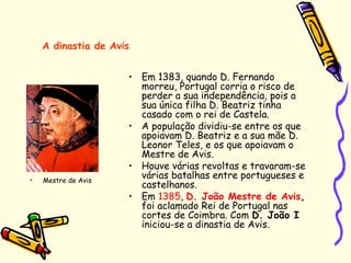 • Em 1383, quando D. Fernando
morreu, Portugal corria o risco de
perder a sua independência, pois a
sua única filha D. Beatriz tinha
casado com o rei de Castela.
• A população dividiu-se entre os que
apoiavam D. Beatriz e a sua mãe D.
Leonor Teles, e os que apoiavam o
Mestre de Avis.
• Houve várias revoltas e travaram-se
várias batalhas entre portugueses e
castelhanos.
• Em 1385, D. João Mestre de Avis,
foi aclamado Rei de Portugal nas
cortes de Coimbra. Com D. João I
iniciou-se a dinastia de Avis.
A dinastia de Avis
• Mestre de Avis
 
