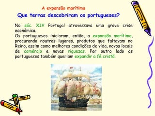 Que terras descobriram os portugueses?
A expansão marítima
No séc. XIV Portugal atravessava uma grave crise
económica.
Os portugueses iniciaram, então, a expansão marítima,
procurando noutros lugares, produtos que faltavam no
Reino, assim como melhores condições de vida, novos locais
de comércio e novas riquezas. Por outro lado os
portugueses também queriam expandir a fé cristã.
 