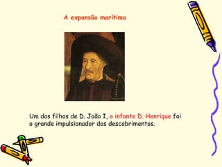 Um dos filhos de D. João I, o infante D. Henrique foi
o grande impulsionador dos descobrimentos.
A expansão marítima
 