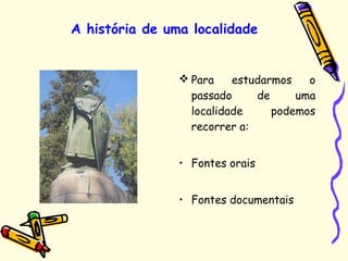  Para estudarmos o
passado de uma
localidade podemos
recorrer a:
• Fontes orais
• Fontes documentais
A história de uma localidade
 