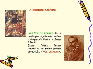 A expansão marítima
Luís Vaz de Camões foi o
poeta português que contou
a viagem de Vasco da Gama
à Índia.
Esses feitos foram
descritos no maior poema
português - «Os Lusíadas».
 