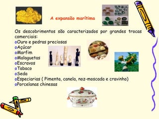 Os descobrimentos são caracterizados por grandes trocas
comerciais:
oOuro e pedras preciosas
oAçúcar
oMarfim
oMalaguetas
oEscravos
oTabaco
oSeda
oEspeciarias ( Pimenta, canela, noz-moscada e cravinho)
oPorcelanas chinesas
A expansão marítima
 