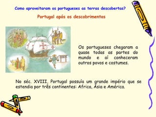 Como aproveitaram os portugueses as terras descobertas?
Portugal após os descobrimentos
Os portugueses chegaram a
quase todas as partes do
mundo e aí conheceram
outros povos e costumes.
No séc. XVIII, Portugal possuía um grande império que se
estendia por três continentes: Africa, Ásia e América.
 