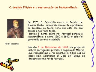 O domínio Filipino e a restauração da Independência
Em 1578, D. Sebastião morre na Batalha de
Álcácer Quibir, colocando novamente o problema
da sucessão do trono, visto que este não era
casado e não tinha filhos.
Devido à morte deste rei, Portugal perdeu a
independência e entre 1580 e 1640, o país foi
governado por reis espanhóis
Rei D. Sebastião
No dia 1 de Dezembro de 1640 um grupo de
nobres portugueses prendeu a duquesa de Mântua,
que representava o rei espanhol D. Filipe III no
nosso país. Aclamaram D. João IV (Duque de
Bragança) como rei de Portugal.
 
