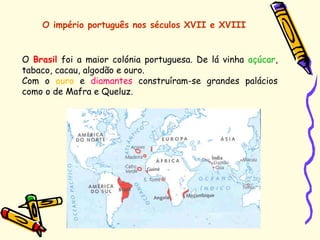 O império português nos séculos XVII e XVIII
O Brasil foi a maior colónia portuguesa. De lá vinha açúcar,
tabaco, cacau, algodão e ouro.
Com o ouro e diamantes construíram-se grandes palácios
como o de Mafra e Queluz.
 