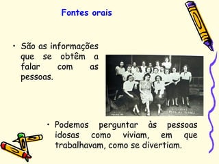 Fontes orais
• São as informações
que se obtêm a
falar com as
pessoas.
• Podemos perguntar às pessoas
idosas como viviam, em que
trabalhavam, como se divertiam.
 