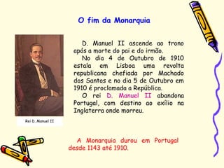 O fim da Monarquia
Rei D. Manuel II
D. Manuel II ascende ao trono
após a morte do pai e do irmão.
No dia 4 de Outubro de 1910
estala em Lisboa uma revolta
republicana chefiada por Machado
dos Santos e no dia 5 de Outubro em
1910 é proclamada a República.
O rei D. Manuel II abandona
Portugal, com destino ao exílio na
Inglaterra onde morreu.
A Monarquia durou em Portugal
desde 1143 até 1910.
 