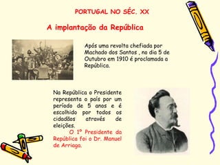 PORTUGAL NO SÉC. XX
A implantação da República
Na República o Presidente
representa o país por um
período de 5 anos e é
escolhido por todos os
cidadãos através de
eleições.
O 1º Presidente da
República foi o Dr. Manuel
de Arriaga.
Após uma revolta chefiada por
Machado dos Santos , no dia 5 de
Outubro em 1910 é proclamada a
República.
 