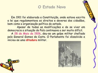 O Estado Novo
Em 1911 foi elaborada a Constituição, onde estava escrita
a lei que regulamentava os direitos e deveres dos cidadãos,
bem como a organização política do estado.
Apesar de todas as modificações e de se viver em
democracia a situação do País continuava a ser muito difícil.
A 28 de Maio de 1926, deu-se um golpe militar chefiado
pelo General Gomes da Costa. O Parlamento foi dissolvido e
iniciou-se uma ditadura militar.
 