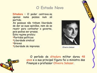 O Estado Novo
Ditadura – O poder centrava-se
apenas numa pessoa num só
partido.
As pessoas não tinham liberdade
de dar as suas opiniões, nem de se
reunir para contestar o governo,
pois podias ser presas.
Este regime proibiu:
Partidos políticos
Liberdade sindical
Greves
Liberdade de imprensa
O período de ditadura militar durou 48
anos e a sua principal figura foi o ministro das
Finanças o professor Oliveira Salazar.
Oliveira Salazar
 