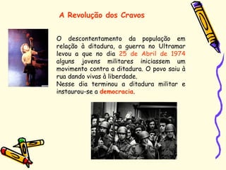 A Revolução dos Cravos
O descontentamento da população em
relação à ditadura, a guerra no Ultramar
levou a que no dia 25 de Abril de 1974
alguns jovens militares iniciassem um
movimento contra a ditadura. O povo saiu à
rua dando vivas à liberdade.
Nesse dia terminou a ditadura militar e
instaurou-se a democracia.
 