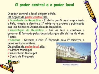 O poder central e o poder local
Assembleia da República
O poder central e local dirigem o País.
Os órgãos de poder central são:
Presidente da República – É eleito por 5 anos, representa
o País, nomeia e demite o 1º ministro e ordena a publicação
das leis feitas na Assembleia da República.
Assembleia da República – Faz as leis e controla o
governo. É formado pelos deputados que são eleitos de 4 em
4 anos.
Governo – Governa o País. É formado pelo 1º ministro e
pelos vários ministros.
Os órgãos do poder local são:
Câmara Municipal
Assembleia Municipal
Junta de Freguesia
 