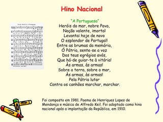 Hino Nacional
“A Portuguesa”
Heróis do mar, nobre Povo,
Nação valente, imortal
Levantai hoje de novo
O esplendor de Portugal!
Entre as brumas da memória,
Ó Pátria, sente-se a voz
Dos teus egrégios avós,
Que há-de guiar-te à vitória!
Às armas, às armas!
Sobre a terra, sobre o mar,
Às armas, às armas!
Pela Pátria lutar
Contra os canhões marchar, marchar.
Foi composto em 1981. Poema de Henriques Lopes de
Mendonça e música de Alfredo Keil. Foi adoptado como hino
nacional após a implantação da República, em 1910.
 