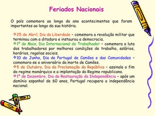 Feriados Nacionais
O país comemora ao longo do ano acontecimentos que foram
importantes ao longo da sua história.
25 de Abril, Dia da Liberdade – comemora a revolução militar que
terminou com a ditadura e instaurou a democracia.
1º de Maio, Dia Internacional do Trabalhador – comemora a luta
dos trabalhadores por melhores condições de trabalho, salários,
horários, regalias sociais.
10 de Junho, Dia de Portugal de Camões e das Comunidades –
comemora-se o aniversário da morte de Camões.
5 de Outubro, Dia da Proclamação da República – assinala o fim
do regime monárquico e a implantação do Regime republicano.
1º de Dezembro, Dia da Restauração da Independência – após um
domínio espanhol de 60 anos, Portugal recupera a independência
nacional.
 