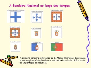 A Bandeira Nacional ao longo dos tempos
A primeira bandeira é do tempo de D. Afonso Henriques. Desde essa
altura surgiram várias bandeira e a actual existe desde 1910, a partir
da Implantação da República.
 