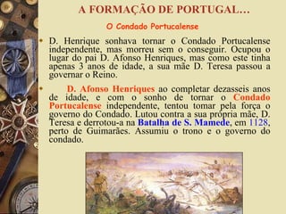 D. Henrique sonhava tornar o Condado Portucalense independente, mas morreu sem o conseguir. Ocupou o lugar do pai D. Afonso Henriques, mas como este tinha apenas 3 anos de idade, a sua mãe D. Teresa passou a governar o Reino. D. Afonso Henriques   ao completar dezasseis anos de idade, e com o sonho de tornar o  Condado Portucalense   independente, tentou tomar pela força o governo do Condado. Lutou contra a sua própria mãe, D. Teresa e derrotou-a na  Batalha de S. Mamede , em  1128 , perto de Guimarães. Assumiu o trono e o governo do condado. O Condado Portucalense  A FORMAÇÃO DE PORTUGAL… 