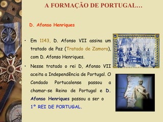Em  1143,  D. Afonso VII assina um tratado de Paz ( Tratado de Zamora ), com D. Afonso Henriques. Nesse tratado o rei D, Afonso VII aceita a Independência de Portugal. O Condado Portucalense passou a chamar-se Reino de Portugal e  D. Afonso Henriques  passou a ser o  1º REI DE PORTUGAL. D. Afonso Henriques A FORMAÇÃO DE PORTUGAL… 