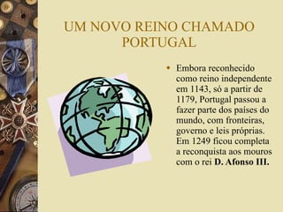 UM NOVO REINO CHAMADO PORTUGAL Embora reconhecido como reino independente em 1143, só a partir de 1179, Portugal passou a fazer parte dos países do mundo, com fronteiras, governo e leis próprias. Em 1249 ficou completa a reconquista aos mouros com o rei  D. Afonso III. 