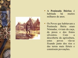 A Península Ibérica  é habitada há muitos milhares de anos. Os Povos que habitavam a Península Ibéria eram Nómadas, viviam da caça, da pesca e dos frutos silvestres. Com a descoberta da agricultura, estes povos vão-se fixando junto dos rios e das terras mais férteis e constroem povoações. 