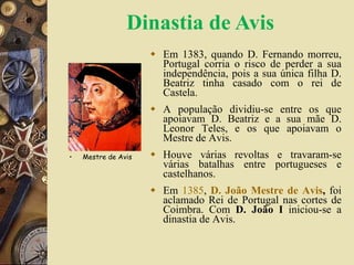 Dinastia de Avis Em 1383, quando D. Fernando morreu, Portugal corria o risco de perder a sua independência, pois a sua única filha D. Beatriz tinha casado com o rei de Castela. A população dividiu-se entre os que apoiavam D. Beatriz e a sua mãe D. Leonor Teles, e os que apoiavam o Mestre de Avis. Houve várias revoltas e travaram-se várias batalhas entre portugueses e castelhanos. Em  1385 ,  D. João Mestre de Avis ,  foi aclamado Rei de Portugal nas cortes de Coimbra. Com  D. João I  iniciou-se a dinastia de Avis. Mestre de Avis 