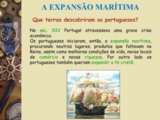 Que terras descobriram os portugueses? No  séc. XIV  Portugal atravessava uma grave crise económica. Os portugueses iniciaram, então, a  expansão marítima , procurando noutros lugares, produtos que faltavam no Reino, assim como melhores condições de vida, novos locais de  comércio  e novas  riquezas . Por outro lado os portugueses também queriam  expandir a fé cristã . Fig. 1- Caravela A EXPANSÃO MARÍTIMA 