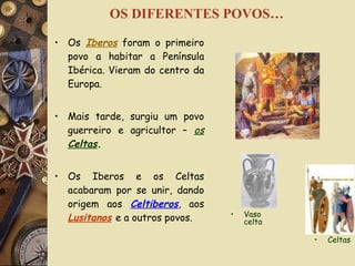OS DIFERENTES POVOS… Os  Iberos  foram o primeiro povo a habitar a Península Ibérica. Vieram do centro da Europa. Mais tarde, surgiu um povo guerreiro e agricultor –  os  Celtas . Os Iberos e os Celtas acabaram por se unir, dando origem aos  Celtiberos , aos  Lusitanos   e a outros povos. Celtas  Vaso celta 