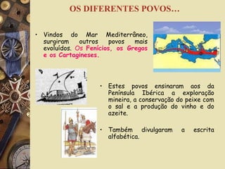 OS DIFERENTES POVOS… Vindos do Mar Mediterrâneo, surgiram outros povos mais evoluídos.  Os  Fenícios, os Gregos e os Cartagineses. Estes povos ensinaram aos da Península Ibérica a exploração mineira, a conservação do peixe com o sal e a produção do vinho e do azeite. Também divulgaram a escrita alfabética. 