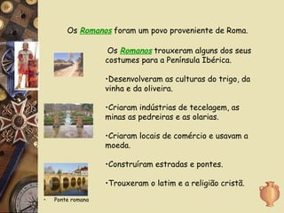 Ponte romana Os  Romanos  foram um povo proveniente de Roma. Os  Romanos  trouxeram alguns dos seus costumes para a Península Ibérica. Desenvolveram as culturas do trigo, da vinha e da oliveira. Criaram indústrias de tecelagem, as minas as pedreiras e as olarias. Criaram locais de comércio e usavam a moeda. Construíram estradas e pontes. Trouxeram o latim e a religião cristã. 