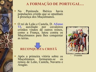 Na Península Ibérica havia populações cristãs que se opunham à presença dos Muçulmanos. O rei de Leão e Castela, D.  Afonso VI , auxiliado por cavaleiros cristãos vindos de outros reinos, como a França, lutou contra os Muçulmanos para lhes conquistar as terras. RECONQUISTA CRISTÃ Após a primeira vitória sobre os Muçulmanos formaram-se os reinos de Leão, Castela, Navarra e Aragão. Cruzados  A FORMAÇÃO DE PORTUGAL… 