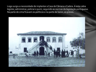 Logo surgiu a necessidade de implantar a Casa de Câmara e Cadeia. A esta cabia
legislar, administrar, policiar e punir, seguindo as normas da legislação portuguesa.
Na parte de cima ficavam os políticos e na parte de baixo ,os presos.
 