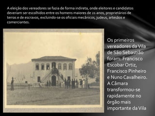 A eleição dos vereadores se fazia de forma indireta, onde eleitores e candidatos
deveriam ser escolhidos entre os homens maiores de 21 anos, proprietários de
terras e de escravos, excluindo-se os oficiais mecânicos, judeus, artesãos e
comerciantes.
Os primeiros
vereadores daVila
de São Sebastião
foram: Francisco
Escobar Ortiz,
Francisco Pinheiro
e Nuno Cavalheiro.
A Câmara
transformou-se
rapidamente no
órgão mais
importante daVila
 