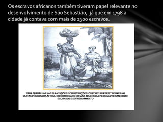 Os escravos africanos também tiveram papel relevante no
desenvolvimento de São Sebastião, já que em 1798 a
cidade já contava com mais de 2300 escravos.
 