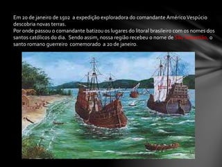 Em 20 de janeiro de 1502 a expedição exploradora do comandante AméricoVespúcio
descobria novas terras.
Por onde passou o comandante batizou os lugares do litoral brasileiro com os nomes dos
santos católicos do dia. Sendo assim, nossa região recebeu o nome de São Sebastião, o
santo romano guerreiro comemorado a 20 de janeiro.
 