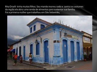 Rita Orselli tinha muitos filhos. Seu marido morreu cedo e contra os costumes
da região ela abriu uma venda de alimentos para sustentar sua família;
Foi a primeira mulher que trabalhou em São Sebastião;
 