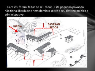 E as casas foram feitas ao seu redor. Este pequeno povoado
não tinha liberdade e nem domínio sobre o seu destino político e
administrativo.
 