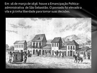 Em 16 de março de 1636 houve a Emancipação Politica-
administrativa de São Sebastião. O povoado foi elevado a
vila e já tinha liberdade para tomar suas decisões.
 