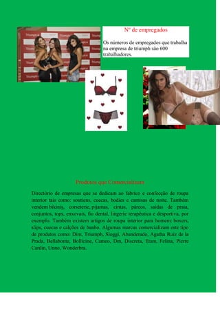 Nº de empregados

                                   Os números de empregados que trabalha
                                   na empresa de triumph são 600
                                   trabalhadores.




                     Produtos que Comercializam
Directório de empresas que se dedicam ao fabrico e confecção de roupa
interior tais como: soutiens, cuecas, bodies e camisas de noite. Também
vendem bikinis, corseterie, pijamas, cintas, páreos, saídas de praia,
conjuntos, tops, enxovais, fio dental, lingerie terapêutica e desportiva, por
exemplo. Também existem artigos de roupa interior para homem: boxers,
slips, cuecas e calções de banho. Algumas marcas comercializam este tipo
de produtos como: Dim, Triumph, Sloggi, Abanderado, Agatha Ruiz de la
Prada, Bellabonte, Bollicine, Cameo, Dm, Discreta, Etam, Felina, Pierre
Cardin, Unno, Wonderbra.
 