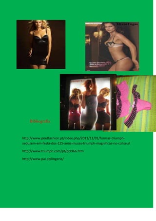 Bibliografia



http://www.pnetfashion.pt/index.php/2011/11/01/formas-triumph-
seduzem-em-festa-dos-125-anos-musas-triumph-magnificas-no-coliseu/

http://www.triumph.com/pt/pt/966.htm

http://www.pai.pt/lingerie/
 
