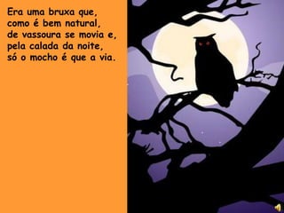 Era uma bruxa que,como é bem natural,de vassoura se movia e,pela calada da noite, só o mocho é que a via.
