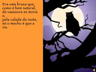 Era uma bruxa que, como é bem natural, de vassoura se movia e, pela calada da noite,  só o mocho é que a via. 