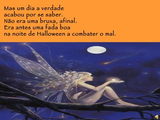 Mas um dia a verdade acabou por se saber. Não era uma bruxa, afinal. Era antes uma fada boa  na noite de Halloween a combater o mal. 