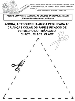 AGORA, A TESOURINHA AMIGA PEDIU PARA AS
CRIANÇAS COLAR OS PAPÉIS PICADOS DE
VERMELHO NO TRIÂNGULO.
CLACT... CLACT...CLACT
PROJETO: UMA VIAGEM FANTÁSTICA AO UNIVERSO DA LITERATURA INFANTIL
Simone Helen Drumond Ischkanian
Escola: CENTRO MUNICIPAL DE ENSINO I NFANTIL MADRE ELISIA
Professor (a):SIMONE HELEN DRUMOND ISCHKANIAN
Aluno (a): _______________________________________
Série: MATERNAL Turma:A - MATUTINO
 