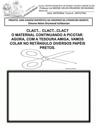 CLACT... CLACT...CLACT
O MATERNAL CONTINUANDO A PICOTAR.
AGORA, COM A TESOURA AMIGA, VAMOS
COLAR NO RETÂNGULO DIVERSOS PAPÉIS
PRETOS.
PROJETO: UMA VIAGEM FANTÁSTICA AO UNIVERSO DA LITERATURA INFANTIL
Simone Helen Drumond Ischkanian
Escola: CENTRO MUNICIPAL DE ENSINO I NFANTIL MADRE ELISIA
Professor (a):SIMONE HELEN DRUMOND ISCHKANIAN
Aluno (a): _______________________________________
Série: MATERNAL Turma:A - MATUTINO
 
