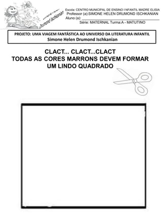 CLACT... CLACT...CLACT
TODAS AS CORES MARRONS DEVEM FORMAR
UM LINDO QUADRADO
PROJETO: UMA VIAGEM FANTÁSTICA AO UNIVERSO DA LITERATURA INFANTIL
Simone Helen Drumond Ischkanian
Escola: CENTRO MUNICIPAL DE ENSINO I NFANTIL MADRE ELISIA
Professor (a):SIMONE HELEN DRUMOND ISCHKANIAN
Aluno (a): _______________________________________
Série: MATERNAL Turma:A - MATUTINO
 